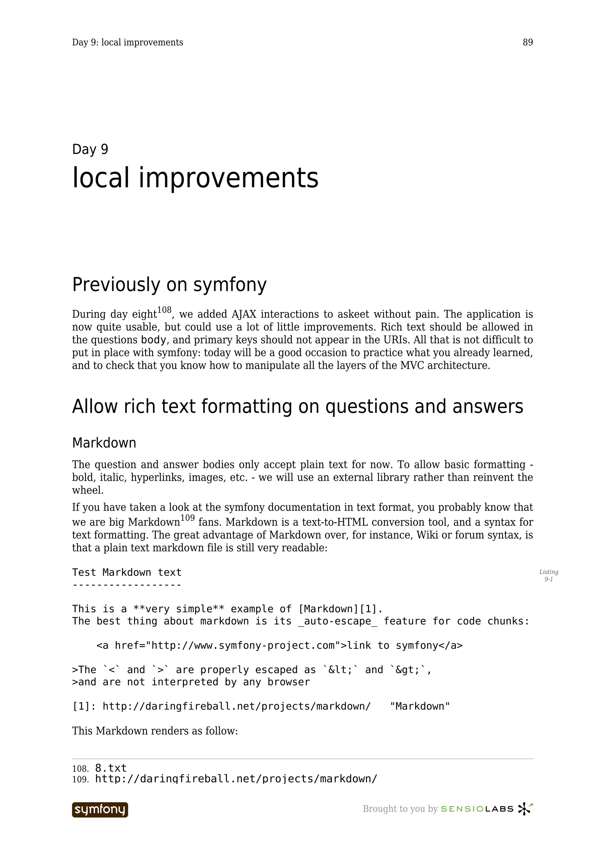 Day 9: local improvements                                                                     89




Day 9

local improvements


Previously on symfony
During day eight108, we added AJAX interactions to askeet without pain. The application is
now quite usable, but could use a lot of little improvements. Rich text should be allowed in
the questions body, and primary keys should not appear in the URIs. All that is not difficult to
put in place with symfony: today will be a good occasion to practice what you already learned,
and to check that you know how to manipulate all the layers of the MVC architecture.



Allow rich text formatting on questions and answers
Markdown
The question and answer bodies only accept plain text for now. To allow basic formatting -
bold, italic, hyperlinks, images, etc. - we will use an external library rather than reinvent the
wheel.
If you have taken a look at the symfony documentation in text format, you probably know that
we are big Markdown109 fans. Markdown is a text-to-HTML conversion tool, and a syntax for
text formatting. The great advantage of Markdown over, for instance, Wiki or forum syntax, is
that a plain text markdown file is still very readable:

Test Markdown text                                                                                  Listing
                                                                                                      9-1
------------------

This is a **very simple** example of [Markdown][1].
The best thing about markdown is its _auto-escape_ feature for code chunks:

       <a href="http://www.symfony-project.com">link to symfony</a>

>The `<` and `>` are properly escaped as `<` and `>`,
>and are not interpreted by any browser

[1]: http://daringfireball.net/projects/markdown/                  "Markdown"

This Markdown renders as follow:


108.   8.txt
109.   http://daringfireball.net/projects/markdown/

                            -----------------                Brought to you by
 