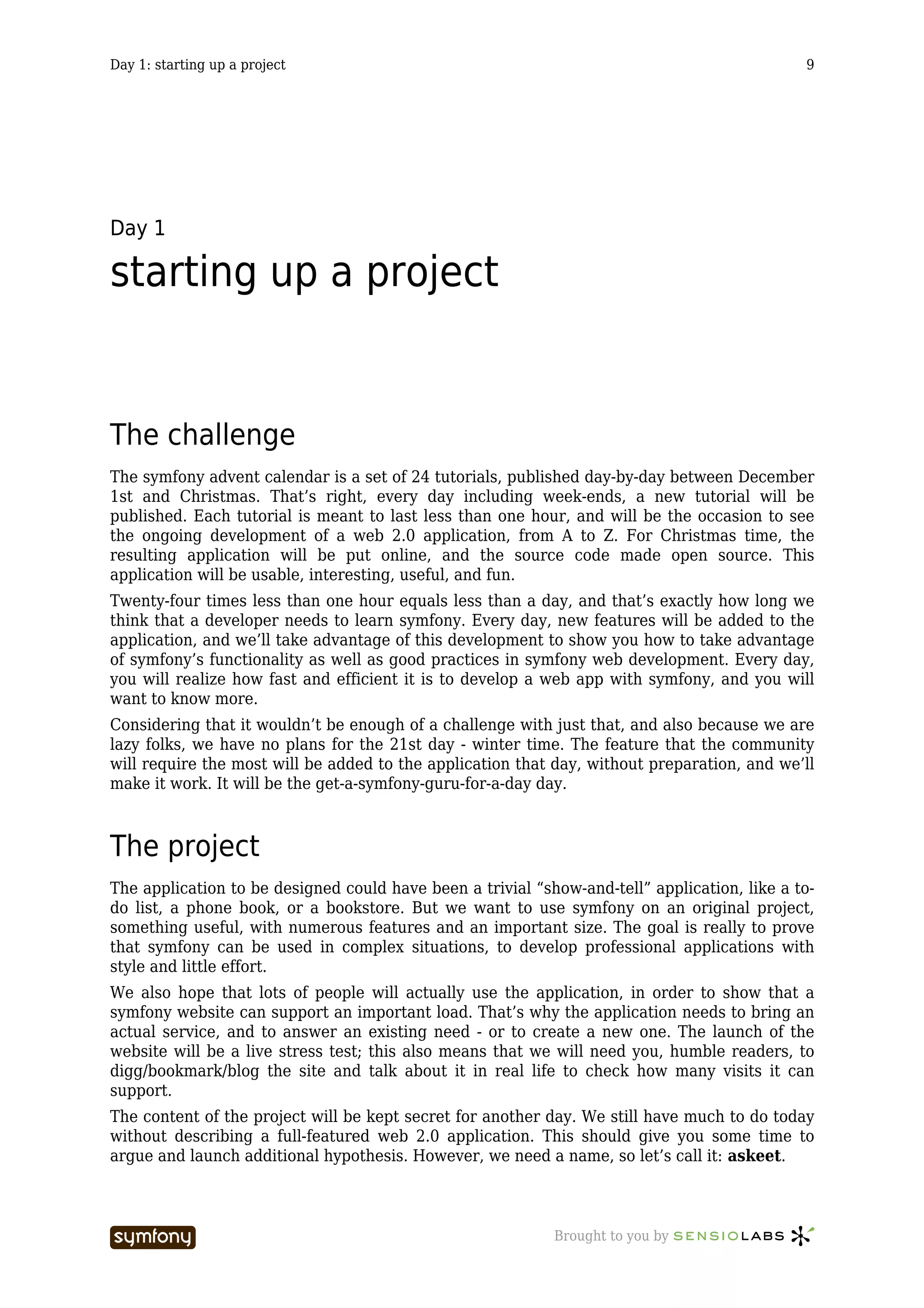Day 1: starting up a project                                                                  9




Day 1

starting up a project


The challenge
The symfony advent calendar is a set of 24 tutorials, published day-by-day between December
1st and Christmas. That’s right, every day including week-ends, a new tutorial will be
published. Each tutorial is meant to last less than one hour, and will be the occasion to see
the ongoing development of a web 2.0 application, from A to Z. For Christmas time, the
resulting application will be put online, and the source code made open source. This
application will be usable, interesting, useful, and fun.
Twenty-four times less than one hour equals less than a day, and that’s exactly how long we
think that a developer needs to learn symfony. Every day, new features will be added to the
application, and we’ll take advantage of this development to show you how to take advantage
of symfony’s functionality as well as good practices in symfony web development. Every day,
you will realize how fast and efficient it is to develop a web app with symfony, and you will
want to know more.
Considering that it wouldn’t be enough of a challenge with just that, and also because we are
lazy folks, we have no plans for the 21st day - winter time. The feature that the community
will require the most will be added to the application that day, without preparation, and we’ll
make it work. It will be the get-a-symfony-guru-for-a-day day.



The project
The application to be designed could have been a trivial “show-and-tell” application, like a to-
do list, a phone book, or a bookstore. But we want to use symfony on an original project,
something useful, with numerous features and an important size. The goal is really to prove
that symfony can be used in complex situations, to develop professional applications with
style and little effort.
We also hope that lots of people will actually use the application, in order to show that a
symfony website can support an important load. That’s why the application needs to bring an
actual service, and to answer an existing need - or to create a new one. The launch of the
website will be a live stress test; this also means that we will need you, humble readers, to
digg/bookmark/blog the site and talk about it in real life to check how many visits it can
support.
The content of the project will be kept secret for another day. We still have much to do today
without describing a full-featured web 2.0 application. This should give you some time to
argue and launch additional hypothesis. However, we need a name, so let’s call it: askeet.



                           -----------------                Brought to you by
 