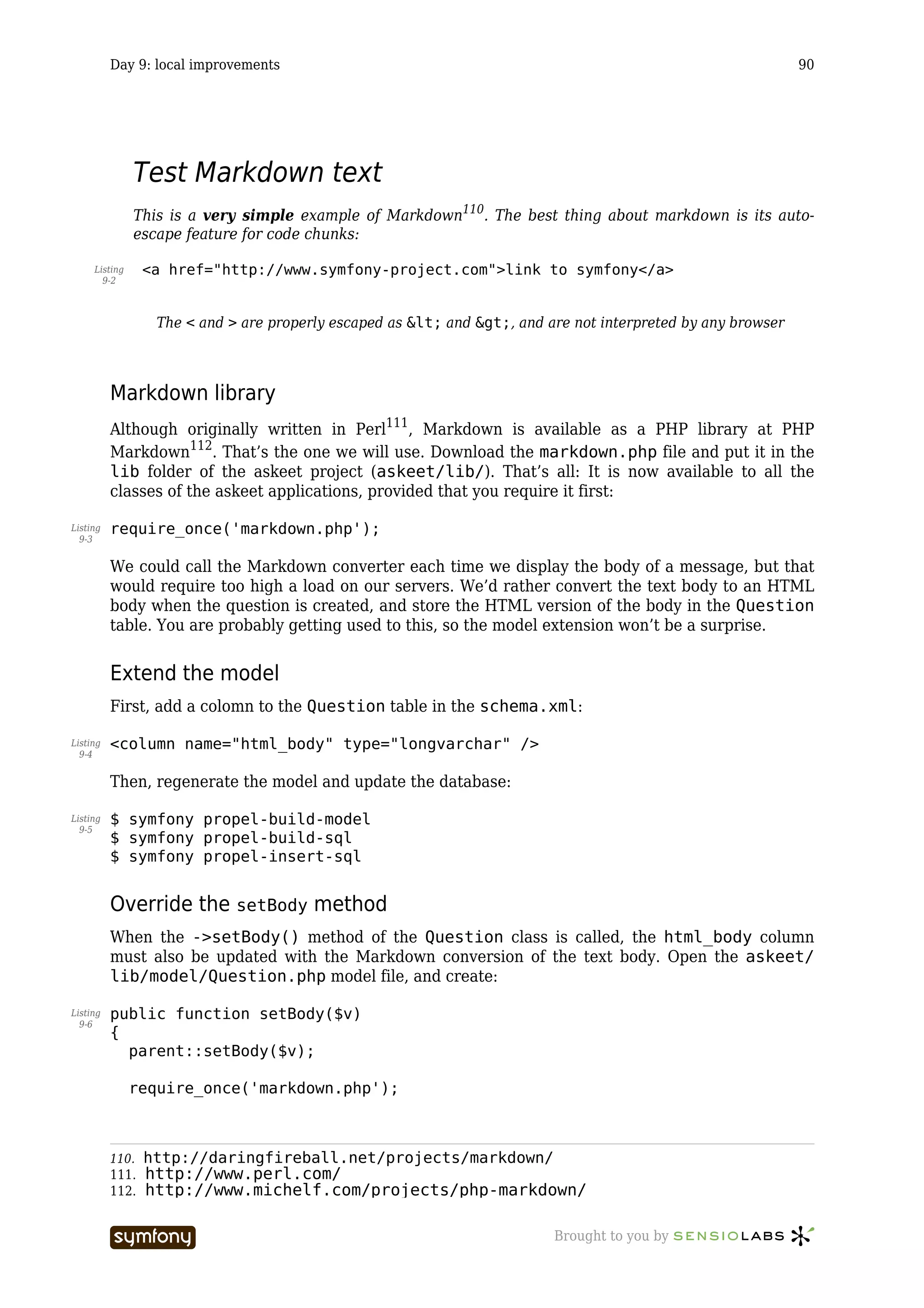 Day 9: local improvements                                                                           90




               Test Markdown text
               This is a very simple example of Markdown110. The best thing about markdown is its auto-
               escape feature for code chunks:

     Listing     <a href="http://www.symfony-project.com">link to symfony</a>
       9-2



                  The < and > are properly escaped as < and >, and are not interpreted by any browser



          Markdown library
          Although originally written in Perl111, Markdown is available as a PHP library at PHP
          Markdown112. That’s the one we will use. Download the markdown.php file and put it in the
          lib folder of the askeet project (askeet/lib/). That’s all: It is now available to all the
          classes of the askeet applications, provided that you require it first:

Listing   require_once('markdown.php');
  9-3


          We could call the Markdown converter each time we display the body of a message, but that
          would require too high a load on our servers. We’d rather convert the text body to an HTML
          body when the question is created, and store the HTML version of the body in the Question
          table. You are probably getting used to this, so the model extension won’t be a surprise.


          Extend the model
          First, add a colomn to the Question table in the schema.xml:

Listing   <column name="html_body" type="longvarchar" />
  9-4


          Then, regenerate the model and update the database:

Listing   $ symfony propel-build-model
  9-5
          $ symfony propel-build-sql
          $ symfony propel-insert-sql


          Override the setBody method
          When the ->setBody() method of the Question class is called, the html_body column
          must also be updated with the Markdown conversion of the text body. Open the askeet/
          lib/model/Question.php model file, and create:

Listing   public function setBody($v)
  9-6
          {
            parent::setBody($v);

               require_once('markdown.php');



          110.   http://daringfireball.net/projects/markdown/
          111.   http://www.perl.com/
          112.   http://www.michelf.com/projects/php-markdown/

                                      -----------------                   Brought to you by
 