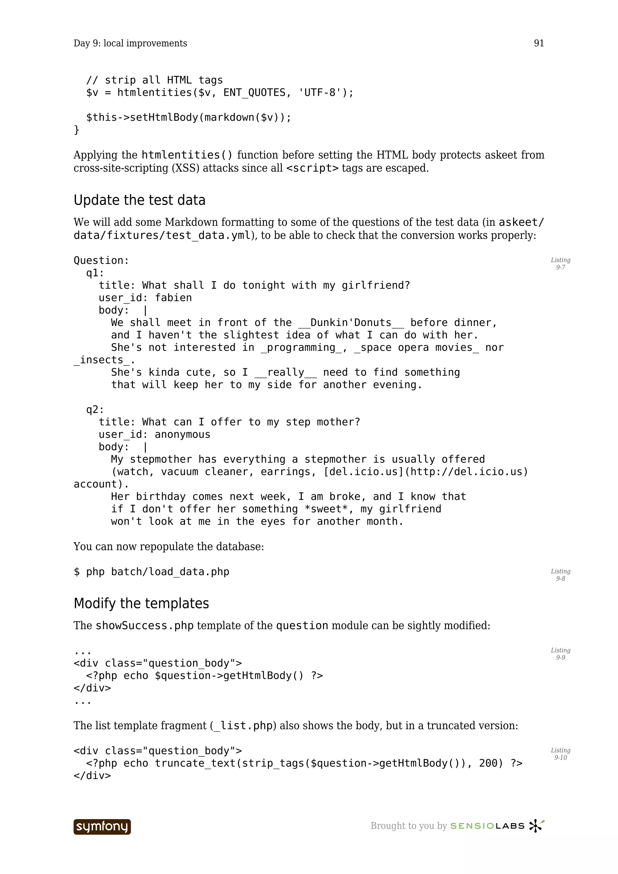 Day 9: local improvements                                                                 91


    // strip all HTML tags
    $v = htmlentities($v, ENT_QUOTES, 'UTF-8');

    $this->setHtmlBody(markdown($v));
}

Applying the htmlentities() function before setting the HTML body protects askeet from
cross-site-scripting (XSS) attacks since all <script> tags are escaped.


Update the test data
We will add some Markdown formatting to some of the questions of the test data (in askeet/
data/fixtures/test_data.yml), to be able to check that the conversion works properly:

Question:                                                                                      Listing
                                                                                                 9-7
  q1:
    title: What shall I do tonight with my girlfriend?
    user_id: fabien
    body: |
      We shall meet in front of the __Dunkin'Donuts__ before dinner,
      and I haven't the slightest idea of what I can do with her.
      She's not interested in _programming_, _space opera movies_ nor
_insects_.
      She's kinda cute, so I __really__ need to find something
      that will keep her to my side for another evening.

  q2:
    title: What can I offer to my step mother?
    user_id: anonymous
    body: |
      My stepmother has everything a stepmother is usually offered
      (watch, vacuum cleaner, earrings, [del.icio.us](http://del.icio.us)
account).
      Her birthday comes next week, I am broke, and I know that
      if I don't offer her something *sweet*, my girlfriend
      won't look at me in the eyes for another month.

You can now repopulate the database:

$ php batch/load_data.php                                                                      Listing
                                                                                                 9-8



Modify the templates
The showSuccess.php template of the question module can be sightly modified:

...                                                                                            Listing
                                                                                                 9-9
<div class="question_body">
  <?php echo $question->getHtmlBody() ?>
</div>
...

The list template fragment (_list.php) also shows the body, but in a truncated version:

<div class="question_body">                                                                    Listing
                                                                                                9-10
  <?php echo truncate_text(strip_tags($question->getHtmlBody()), 200) ?>
</div>



                            -----------------             Brought to you by
 