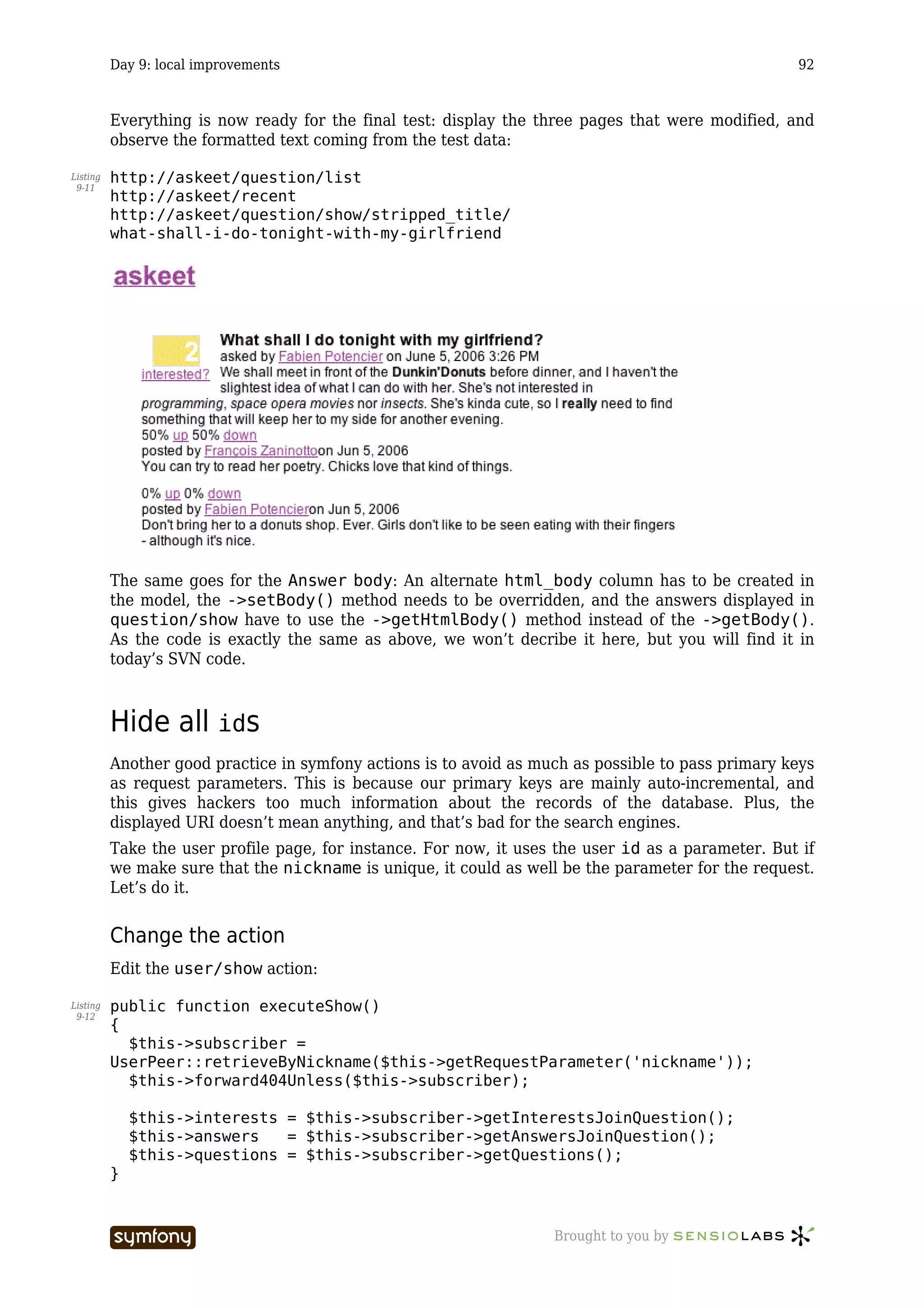Day 9: local improvements                                                                 92



          Everything is now ready for the final test: display the three pages that were modified, and
          observe the formatted text coming from the test data:

Listing   http://askeet/question/list
 9-11
          http://askeet/recent
          http://askeet/question/show/stripped_title/
          what-shall-i-do-tonight-with-my-girlfriend




          The same goes for the Answer body: An alternate html_body column has to be created in
          the model, the ->setBody() method needs to be overridden, and the answers displayed in
          question/show have to use the ->getHtmlBody() method instead of the ->getBody().
          As the code is exactly the same as above, we won’t decribe it here, but you will find it in
          today’s SVN code.



          Hide all ids
          Another good practice in symfony actions is to avoid as much as possible to pass primary keys
          as request parameters. This is because our primary keys are mainly auto-incremental, and
          this gives hackers too much information about the records of the database. Plus, the
          displayed URI doesn’t mean anything, and that’s bad for the search engines.
          Take the user profile page, for instance. For now, it uses the user id as a parameter. But if
          we make sure that the nickname is unique, it could as well be the parameter for the request.
          Let’s do it.


          Change the action
          Edit the user/show action:

Listing   public function executeShow()
 9-12
          {
            $this->subscriber =
          UserPeer::retrieveByNickname($this->getRequestParameter('nickname'));
            $this->forward404Unless($this->subscriber);

              $this->interests = $this->subscriber->getInterestsJoinQuestion();
              $this->answers   = $this->subscriber->getAnswersJoinQuestion();
              $this->questions = $this->subscriber->getQuestions();
          }


                                      -----------------             Brought to you by
 