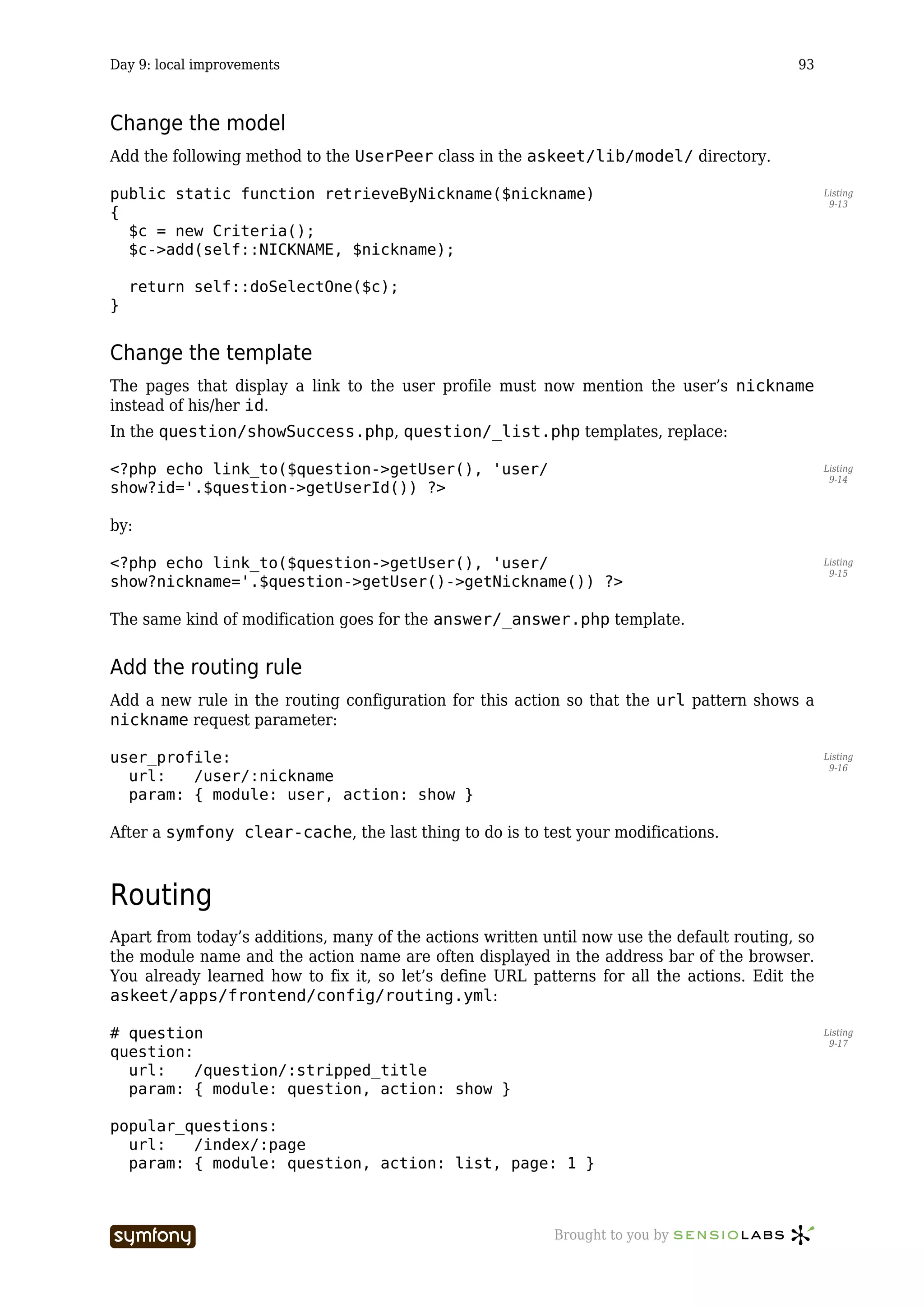 Day 9: local improvements                                                                   93



Change the model
Add the following method to the UserPeer class in the askeet/lib/model/ directory.

public static function retrieveByNickname($nickname)                                              Listing
                                                                                                   9-13
{
  $c = new Criteria();
  $c->add(self::NICKNAME, $nickname);

    return self::doSelectOne($c);
}


Change the template
The pages that display a link to the user profile must now mention the user’s nickname
instead of his/her id.
In the question/showSuccess.php, question/_list.php templates, replace:

<?php echo link_to($question->getUser(), 'user/                                                   Listing
                                                                                                   9-14
show?id='.$question->getUserId()) ?>

by:

<?php echo link_to($question->getUser(), 'user/                                                   Listing
                                                                                                   9-15
show?nickname='.$question->getUser()->getNickname()) ?>

The same kind of modification goes for the answer/_answer.php template.


Add the routing rule
Add a new rule in the routing configuration for this action so that the url pattern shows a
nickname request parameter:

user_profile:                                                                                     Listing
                                                                                                   9-16
  url:   /user/:nickname
  param: { module: user, action: show }

After a symfony clear-cache, the last thing to do is to test your modifications.



Routing
Apart from today’s additions, many of the actions written until now use the default routing, so
the module name and the action name are often displayed in the address bar of the browser.
You already learned how to fix it, so let’s define URL patterns for all the actions. Edit the
askeet/apps/frontend/config/routing.yml:

# question                                                                                        Listing
                                                                                                   9-17
question:
  url:    /question/:stripped_title
  param: { module: question, action: show }

popular_questions:
  url:   /index/:page
  param: { module: question, action: list, page: 1 }



                            -----------------              Brought to you by
 