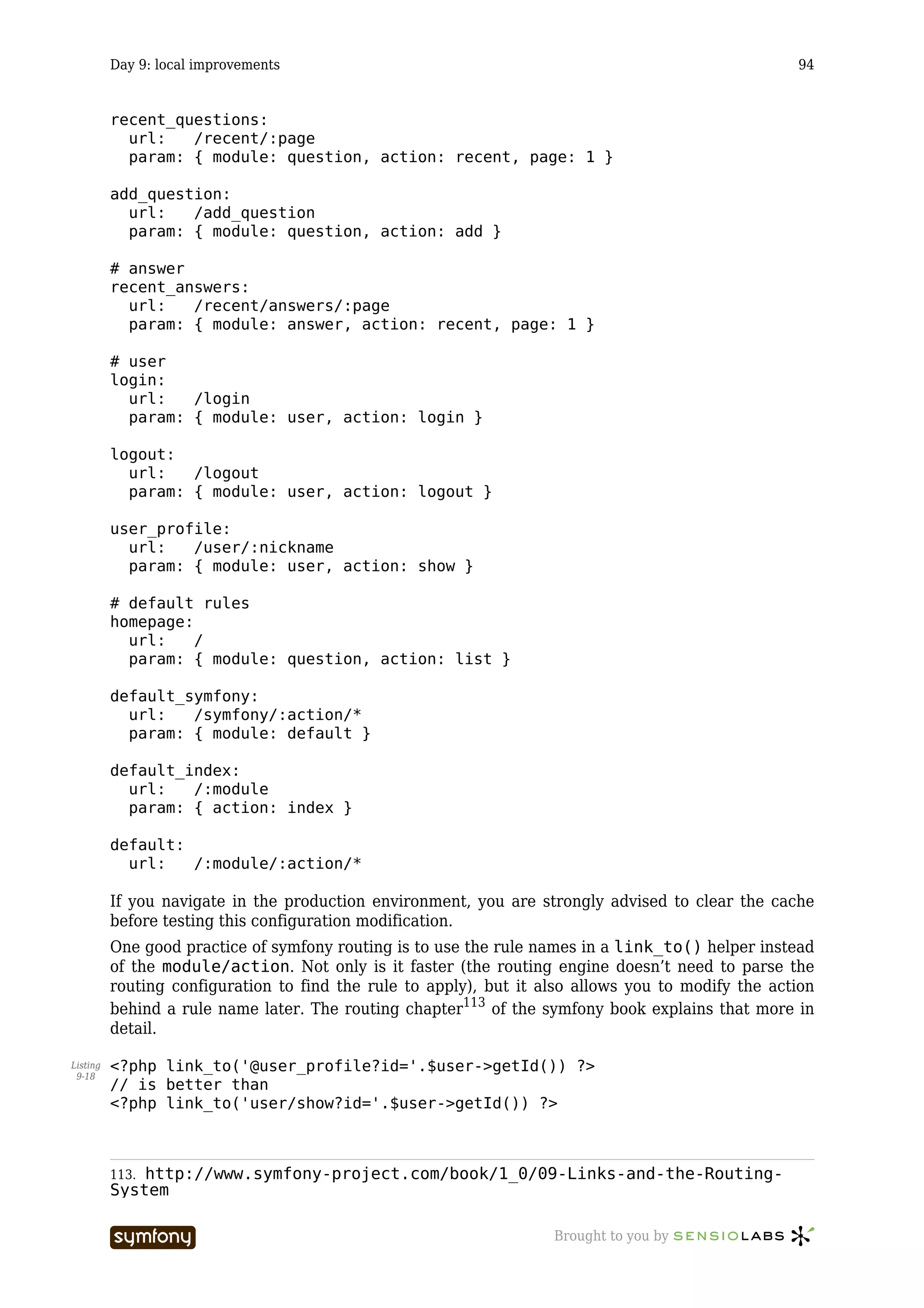 Day 9: local improvements                                                                 94


          recent_questions:
            url:   /recent/:page
            param: { module: question, action: recent, page: 1 }

          add_question:
            url:   /add_question
            param: { module: question, action: add }

          # answer
          recent_answers:
            url:   /recent/answers/:page
            param: { module: answer, action: recent, page: 1 }

          # user
          login:
            url:   /login
            param: { module: user, action: login }

          logout:
            url:   /logout
            param: { module: user, action: logout }

          user_profile:
            url:   /user/:nickname
            param: { module: user, action: show }

          # default rules
          homepage:
            url:    /
            param: { module: question, action: list }

          default_symfony:
            url:   /symfony/:action/*
            param: { module: default }

          default_index:
            url:   /:module
            param: { action: index }

          default:
            url:   /:module/:action/*

          If you navigate in the production environment, you are strongly advised to clear the cache
          before testing this configuration modification.
          One good practice of symfony routing is to use the rule names in a link_to() helper instead
          of the module/action. Not only is it faster (the routing engine doesn’t need to parse the
          routing configuration to find the rule to apply), but it also allows you to modify the action
          behind a rule name later. The routing chapter113 of the symfony book explains that more in
          detail.

Listing   <?php link_to('@user_profile?id='.$user->getId()) ?>
 9-18
          // is better than
          <?php link_to('user/show?id='.$user->getId()) ?>



          113.http://www.symfony-project.com/book/1_0/09-Links-and-the-Routing-
          System

                                      -----------------             Brought to you by
 
