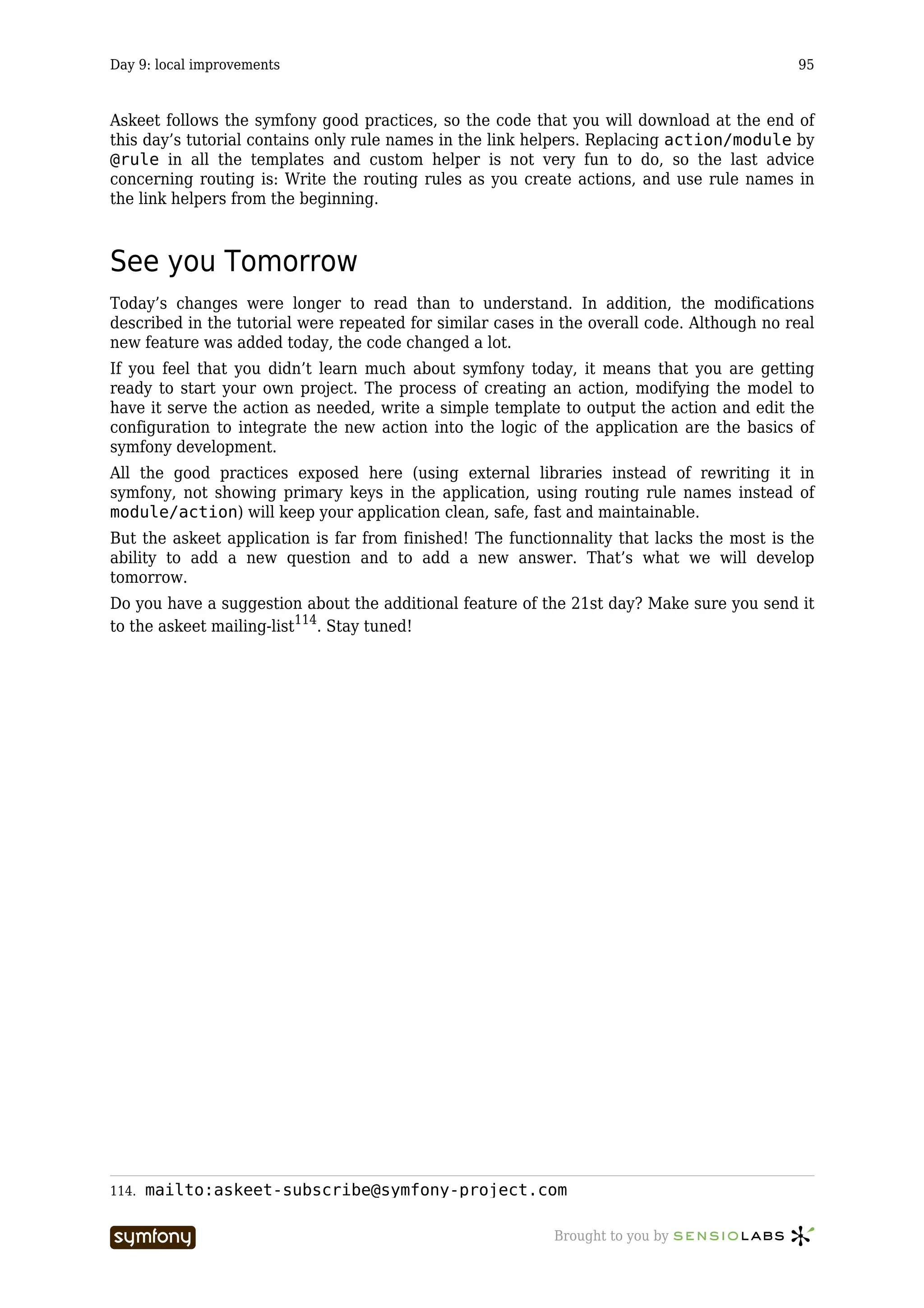 Day 9: local improvements                                                                   95



Askeet follows the symfony good practices, so the code that you will download at the end of
this day’s tutorial contains only rule names in the link helpers. Replacing action/module by
@rule in all the templates and custom helper is not very fun to do, so the last advice
concerning routing is: Write the routing rules as you create actions, and use rule names in
the link helpers from the beginning.



See you Tomorrow
Today’s changes were longer to read than to understand. In addition, the modifications
described in the tutorial were repeated for similar cases in the overall code. Although no real
new feature was added today, the code changed a lot.
If you feel that you didn’t learn much about symfony today, it means that you are getting
ready to start your own project. The process of creating an action, modifying the model to
have it serve the action as needed, write a simple template to output the action and edit the
configuration to integrate the new action into the logic of the application are the basics of
symfony development.
All the good practices exposed here (using external libraries instead of rewriting it in
symfony, not showing primary keys in the application, using routing rule names instead of
module/action) will keep your application clean, safe, fast and maintainable.
But the askeet application is far from finished! The functionnality that lacks the most is the
ability to add a new question and to add a new answer. That’s what we will develop
tomorrow.
Do you have a suggestion about the additional feature of the 21st day? Make sure you send it
to the askeet mailing-list114. Stay tuned!




114.   mailto:askeet-subscribe@symfony-project.com

                            -----------------              Brought to you by
 