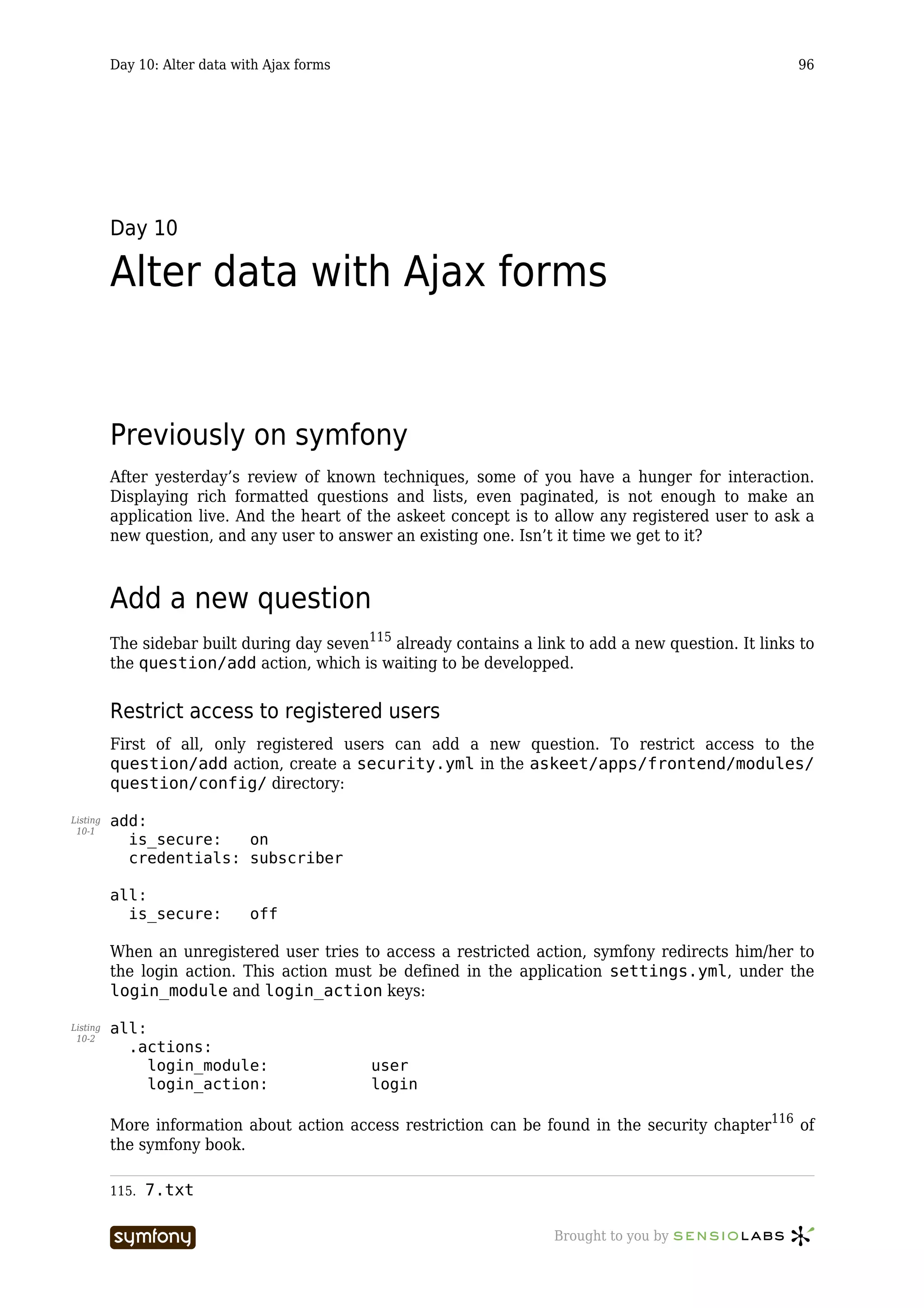 Day 10: Alter data with Ajax forms                                                           96




          Day 10

          Alter data with Ajax forms


          Previously on symfony
          After yesterday’s review of known techniques, some of you have a hunger for interaction.
          Displaying rich formatted questions and lists, even paginated, is not enough to make an
          application live. And the heart of the askeet concept is to allow any registered user to ask a
          new question, and any user to answer an existing one. Isn’t it time we get to it?



          Add a new question
          The sidebar built during day seven115 already contains a link to add a new question. It links to
          the question/add action, which is waiting to be developped.


          Restrict access to registered users
          First of all, only registered users can add a new question. To restrict access to the
          question/add action, create a security.yml in the askeet/apps/frontend/modules/
          question/config/ directory:

Listing   add:
 10-1
            is_secure:   on
            credentials: subscriber

          all:
            is_secure:         off

          When an unregistered user tries to access a restricted action, symfony redirects him/her to
          the login action. This action must be defined in the application settings.yml, under the
          login_module and login_action keys:

Listing   all:
 10-2
            .actions:
               login_module:                             user
               login_action:                             login

          More information about action access restriction can be found in the security chapter116 of
          the symfony book.

          115.   7.txt

                                     -----------------                Brought to you by
 
