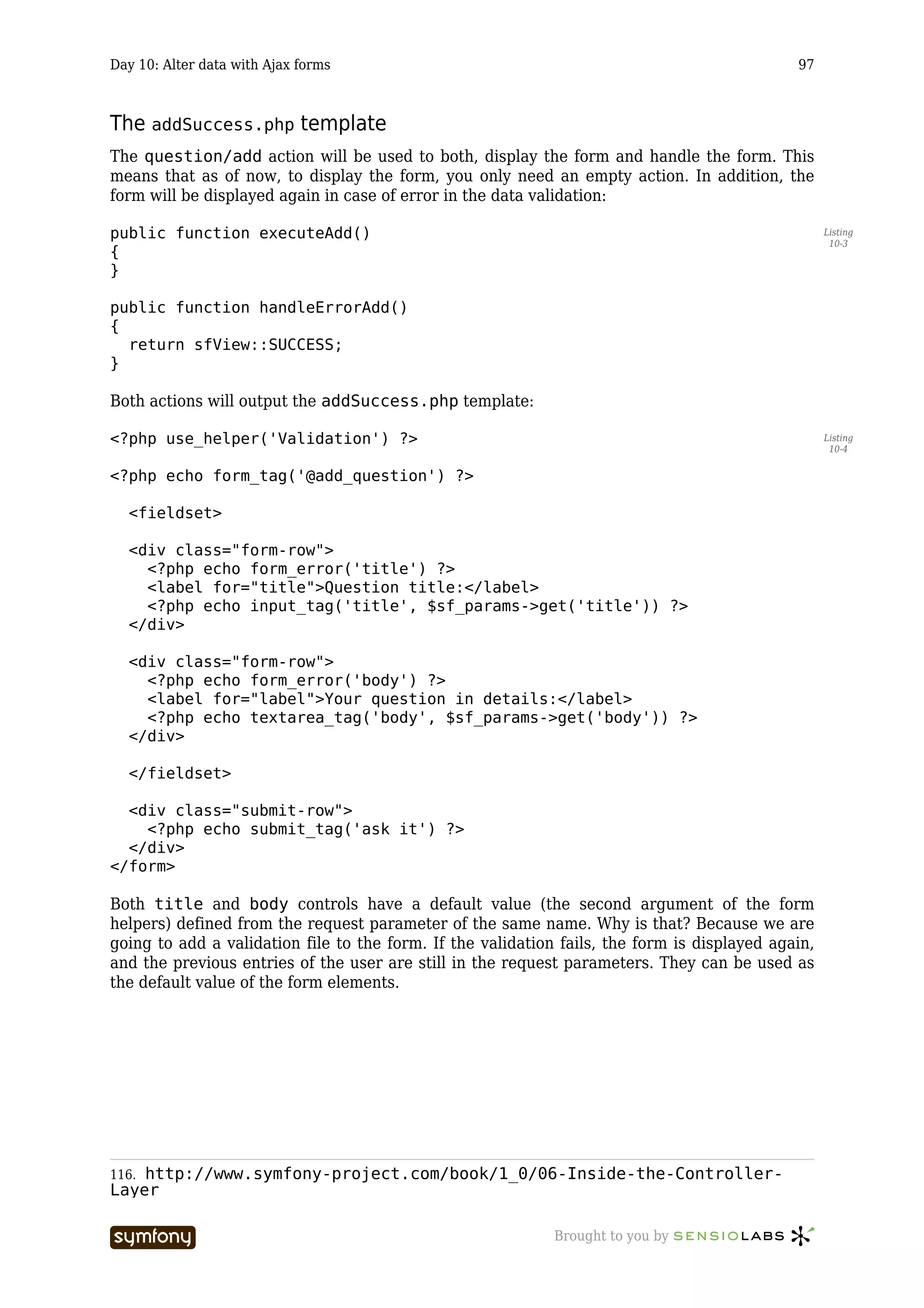 Day 10: Alter data with Ajax forms                                                            97



The addSuccess.php template
The question/add action will be used to both, display the form and handle the form. This
means that as of now, to display the form, you only need an empty action. In addition, the
form will be displayed again in case of error in the data validation:

public function executeAdd()                                                                        Listing
                                                                                                     10-3
{
}

public function handleErrorAdd()
{
  return sfView::SUCCESS;
}

Both actions will output the addSuccess.php template:

<?php use_helper('Validation') ?>                                                                   Listing
                                                                                                     10-4


<?php echo form_tag('@add_question') ?>

  <fieldset>

  <div class="form-row">
    <?php echo form_error('title') ?>
    <label for="title">Question title:</label>
    <?php echo input_tag('title', $sf_params->get('title')) ?>
  </div>

  <div class="form-row">
    <?php echo form_error('body') ?>
    <label for="label">Your question in details:</label>
    <?php echo textarea_tag('body', $sf_params->get('body')) ?>
  </div>

  </fieldset>

  <div class="submit-row">
    <?php echo submit_tag('ask it') ?>
  </div>
</form>

Both title and body controls have a default value (the second argument of the form
helpers) defined from the request parameter of the same name. Why is that? Because we are
going to add a validation file to the form. If the validation fails, the form is displayed again,
and the previous entries of the user are still in the request parameters. They can be used as
the default value of the form elements.




116.http://www.symfony-project.com/book/1_0/06-Inside-the-Controller-
Layer

                          -----------------                  Brought to you by
 