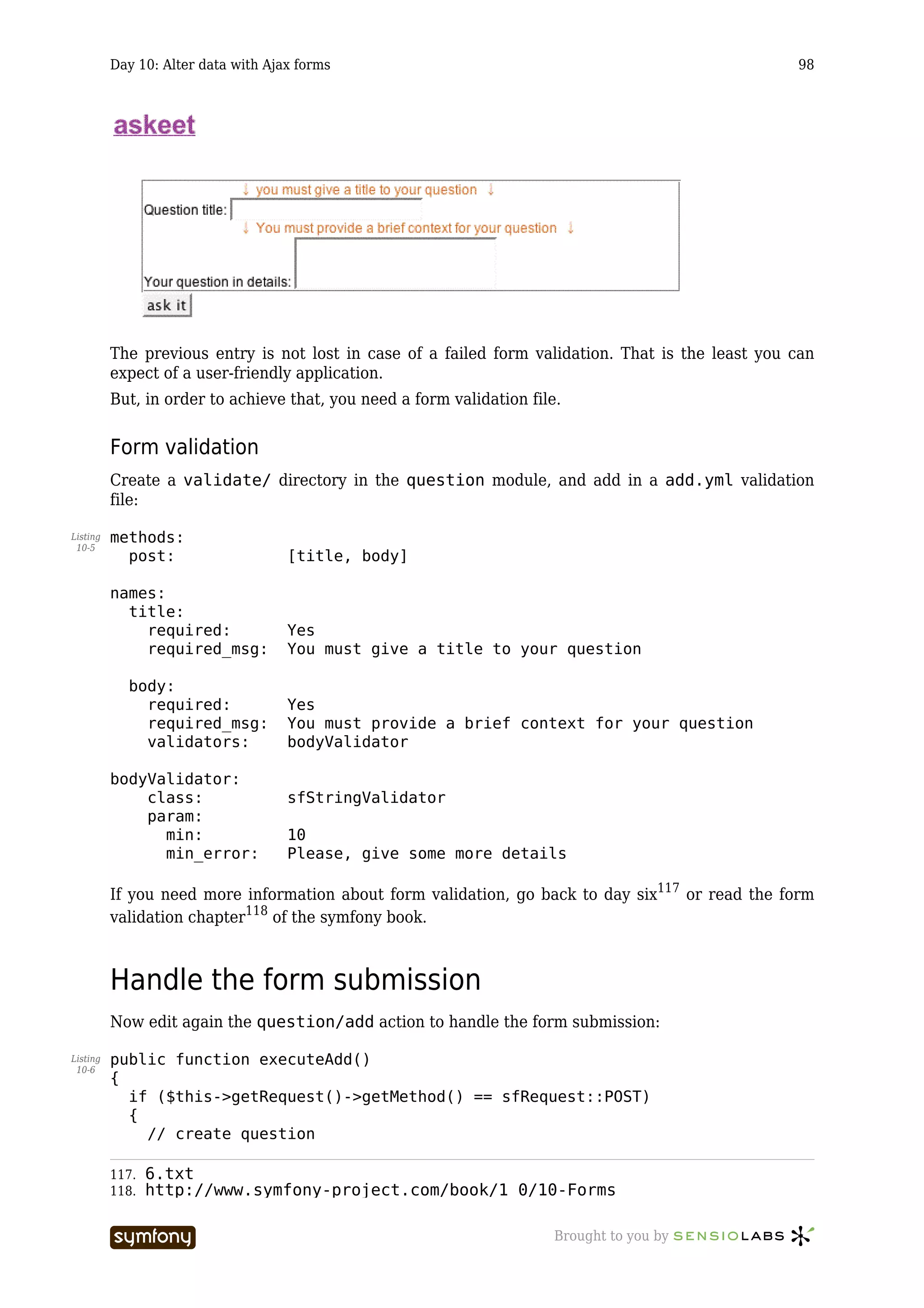Day 10: Alter data with Ajax forms                                                        98




          The previous entry is not lost in case of a failed form validation. That is the least you can
          expect of a user-friendly application.
          But, in order to achieve that, you need a form validation file.


          Form validation
          Create a validate/ directory in the question module, and add in a add.yml validation
          file:

Listing   methods:
 10-5
            post:                    [title, body]

          names:
            title:
              required:              Yes
              required_msg:          You must give a title to your question

            body:
              required:              Yes
              required_msg:          You must provide a brief context for your question
              validators:            bodyValidator

          bodyValidator:
              class:                 sfStringValidator
              param:
                min:                 10
                min_error:           Please, give some more details

          If you need more information about form validation, go back to day six117 or read the form
          validation chapter118 of the symfony book.



          Handle the form submission
          Now edit again the question/add action to handle the form submission:

Listing   public function executeAdd()
 10-6
          {
            if ($this->getRequest()->getMethod() == sfRequest::POST)
            {
              // create question

          117.   6.txt
          118.   http://www.symfony-project.com/book/1_0/10-Forms

                                    -----------------                   Brought to you by
 