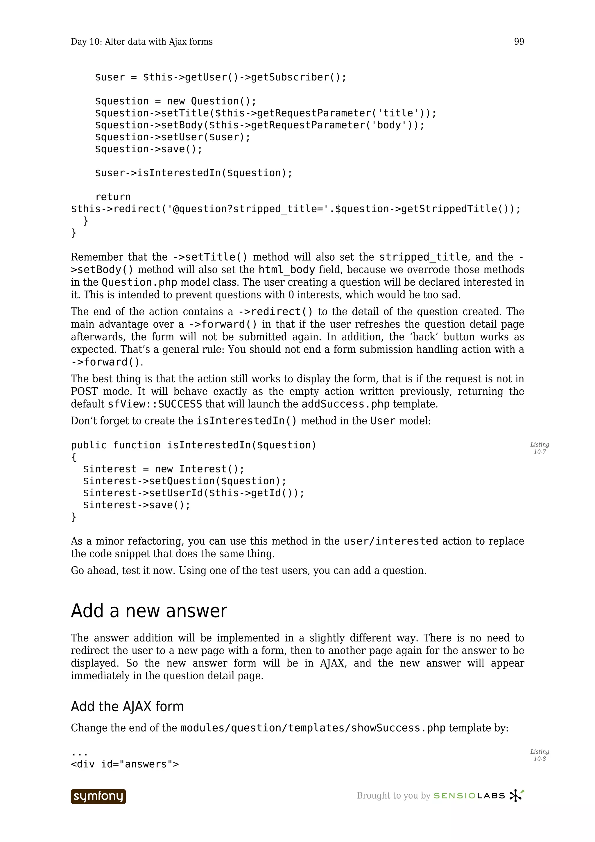 Day 10: Alter data with Ajax forms                                                              99


     $user = $this->getUser()->getSubscriber();

     $question = new Question();
     $question->setTitle($this->getRequestParameter('title'));
     $question->setBody($this->getRequestParameter('body'));
     $question->setUser($user);
     $question->save();

     $user->isInterestedIn($question);

    return
$this->redirect('@question?stripped_title='.$question->getStrippedTitle());
  }
}

Remember that the ->setTitle() method will also set the stripped_title, and the -
>setBody() method will also set the html_body field, because we overrode those methods
in the Question.php model class. The user creating a question will be declared interested in
it. This is intended to prevent questions with 0 interests, which would be too sad.
The end of the action contains a ->redirect() to the detail of the question created. The
main advantage over a ->forward() in that if the user refreshes the question detail page
afterwards, the form will not be submitted again. In addition, the ‘back’ button works as
expected. That’s a general rule: You should not end a form submission handling action with a
->forward().
The best thing is that the action still works to display the form, that is if the request is not in
POST mode. It will behave exactly as the empty action written previously, returning the
default sfView::SUCCESS that will launch the addSuccess.php template.
Don’t forget to create the isInterestedIn() method in the User model:

public function isInterestedIn($question)                                                             Listing
                                                                                                       10-7
{
  $interest = new Interest();
  $interest->setQuestion($question);
  $interest->setUserId($this->getId());
  $interest->save();
}

As a minor refactoring, you can use this method in the user/interested action to replace
the code snippet that does the same thing.
Go ahead, test it now. Using one of the test users, you can add a question.



Add a new answer
The answer addition will be implemented in a slightly different way. There is no need to
redirect the user to a new page with a form, then to another page again for the answer to be
displayed. So the new answer form will be in AJAX, and the new answer will appear
immediately in the question detail page.


Add the AJAX form
Change the end of the modules/question/templates/showSuccess.php template by:

...                                                                                                   Listing
                                                                                                       10-8
<div id="answers">


                          -----------------                   Brought to you by
 