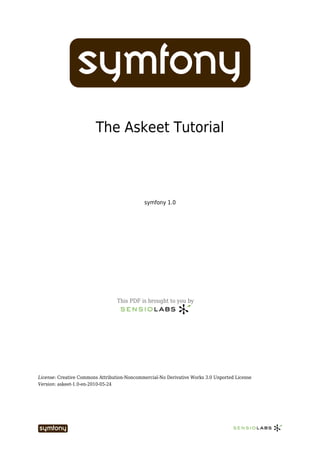 The Askeet Tutorial



                                             symfony 1.0




                                  This PDF is brought to you by




License: Creative Commons Attribution-Noncommercial-No Derivative Works 3.0 Unported License
Version: askeet-1.0-en-2010-05-24
 
