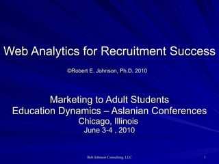 Web Analytics for Recruitment Success ©Robert E. Johnson, Ph.D. 2010   Marketing to Adult Students Education Dynamics – Aslanian Conferences Chicago, Illinois  June 3-4 , 2010 