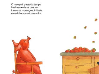 O meu pai, passado tempo finalmente disse que sim. Lavou os morangos, irritado, e cozinhou-os só para mim.  