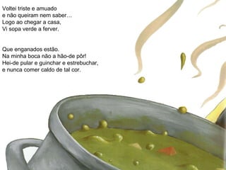 Voltei triste e amuado e não queiram nem saber… Logo ao chegar a casa, Vi sopa verde a ferver. Que enganados estão. Na minha boca não a hão-de pôr! Hei-de pular e guinchar e estrebuchar, e nunca comer caldo de tal cor. 
