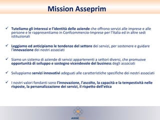 Tuteliamo gli interessi e l'identità delle aziende  che offrono servizi alle imprese e alle persone e le rappresentiamo in Confcommercio-Imprese per l’Italia ed in altre sedi istituzionali Leggiamo ed anticipiamo le tendenze del settore  dei servizi, per sostenere e guidare l’ innovazione  dei nostri associati Siamo un sistema di aziende di servizi appartenenti a settori diversi, che promuove  opportunità di sviluppo e sostegno vicendevole del business  degli associati Sviluppiamo  servizi innovativi  adeguati alle caratteristiche specifiche dei nostri associati I nostri valori fondanti sono  l'innovazione, l'ascolto, la capacità e la tempestività nelle risposte, la personalizzazione dei servizi, il rispetto dell’etica Mission Asseprim 