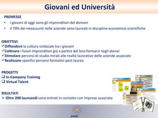 Giovani ed Università PREMESSE i giovani di oggi sono gli imprenditori del domani il 70% dei neoassunti nelle aziende sono laureati in discipline economico-scientifiche PROGETTI In-Company   Training Virtual Talent RISULTATI Oltre 200 laureandi  sono entrati in contatto con imprese associate OBIETTIVI Diffondere  la cultura sindacale tra i giovani Coltivare  i futuri imprenditori già a partire dal loro formarsi negli atenei Stimolare  percorsi di studio mirati alle realtà lavorative delle aziende associate  Realizzare  specifici percorsi formativi post-laurea 
