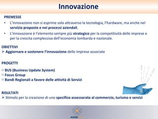 Innovazione PREMESSE L’Innovazione non si esprime solo attraverso la tecnologia, l’hardware, ma anche nel  servizio proposto e nei processi aziendali . L’Innovazione è l’elemento sempre più  strategico  per la competitività delle imprese e per la crescita complessiva dell’economia lombarda e nazionale.  RISULTATI Stimolo per la creazione di uno  specifico assessorato al commercio, turismo e servizi PROGETTI BUS (Business Update System) Focus Group Bandi Regionali a favore delle attività di Servizi OBIETTIVI Aggiornare e sostenere l’innovazione  delle imprese associate 