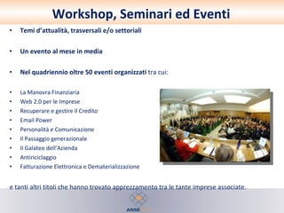 Workshop, Seminari ed Eventi Temi d’attualità, trasversali e/o settoriali  Un evento al mese in media  Nel quadriennio oltre 50 eventi organizzati  tra cui:  La Manovra Finanziaria Web 2.0 per le Imprese Recuperare e gestire il Credito Email Power Personalità e Comunicazione Il Passaggio generazionale Il Galateo dell’Azienda Antiriciclaggio Fatturazione Elettronica e Dematerializzazione  e tanti altri titoli che hanno trovato apprezzamento tra le tante imprese associate. 