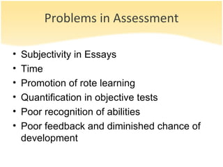 Problems in Assessment Subjectivity in Essays Time  Promotion of rote learning Quantification in objective tests Poor recognition of abilities Poor feedback and diminished chance of development 