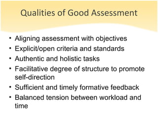 Qualities of Good Assessment Aligning assessment with objectives Explicit/open criteria and standards  Authentic and holistic tasks Facilitative degree of structure to promote self-direction Sufficient and timely formative feedback Balanced tension between workload and time 