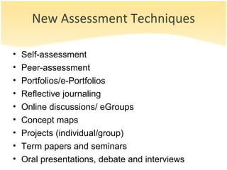New Assessment Techniques Self-assessment Peer-assessment Portfolios/e-Portfolios Reflective journaling Online discussions/ eGroups Concept maps Projects (individual/group) Term papers and seminars Oral presentations, debate and interviews 