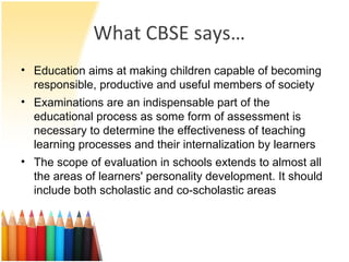 What CBSE says… Education aims at making children capable of becoming responsible, productive and useful members of society Examinations are an indispensable part of the educational process as some form of assessment is necessary to determine the effectiveness of teaching learning processes and their internalization by learners The scope of evaluation in schools extends to almost all the areas of learners' personality development. It should include both scholastic and co-scholastic areas 