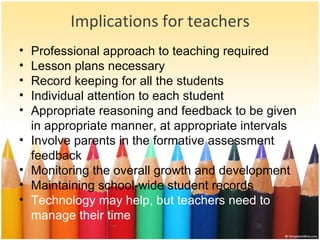 Implications for teachers Professional approach to teaching required Lesson plans necessary Record keeping for all the students Individual attention to each student Appropriate reasoning and feedback to be given in appropriate manner, at appropriate intervals Involve parents in the formative assessment feedback Monitoring the overall growth and development Maintaining school-wide student records Technology may help, but teachers need to manage their time 