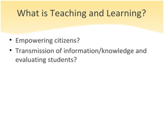 What is Teaching and Learning? Empowering citizens? Transmission of information/knowledge and evaluating students? 