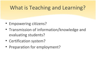 What is Teaching and Learning? Empowering citizens? Transmission of information/knowledge and evaluating students? Certification system? Preparation for employment? 