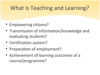 What is Teaching and Learning? Empowering citizens? Transmission of information/knowledge and evaluating students? Certification system? Preparation of employment? Achievement of learning outcomes of a course/programme? 