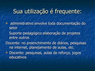 Sua utilização é frequente: administrativo:envolve toda documentação do setor Suporte pedagógico:elaboração de projetos entre outros Docente: no preenchimento de diários, pesquisas na internet, planejamento de aulas, etc.  Discente: pesquisas, aulas de reforço, jogos educativos 