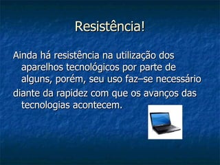 Resistência! Ainda há resistência na utilização dos aparelhos tecnológicos por parte de alguns, porém, seu uso faz–se necessário diante da rapidez com que os avanços das tecnologias acontecem. 