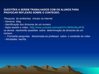 QUESTÕES A SEREM TRABALHADOS COM OS ALUNOS PARA PROVOCAR REFLEXÃO SOBRE O CONTEÚDO :  Pesquisa  de ambientes  virtuais na internet  Generos  blog Identificação dos divisores de um numero Após assistir o vídeo :  http://www.youtube.com/watch?v=XKSrU8uuR-M os alunos  resolverão questões  sobre  determinação de divisores de um número. -  Formarão perguntas  direcionada ao professor  sobre  o conteúdo do vídeo - Atividades  escrita  
