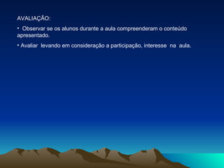 AVALIAÇÃO: Observar se os alunos durante a aula compreenderam o conteúdo apresentado. Avaliar  levando em consideração a participação, interesse  na  aula.  