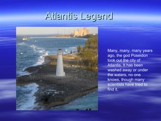 Atlantis Legend  Many, many, many years ago, the god Poseidon took out the city of Atlantis. It has been washed away or under the waters, no one knows, though many scientists have tried to find it.  