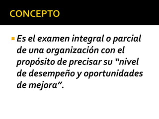 CONCEPTOEs el examen integral o parcial de una organización con el propósito de precisar su “nivel de desempeño y oportunidades de mejora”.