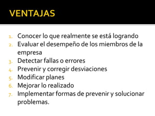 VENTAJASConocer lo que realmente se está logrando Evaluar el desempeño de los miembros de la empresa Detectar fallas o errores Prevenir y corregir desviaciones Modificar planes Mejorar lo realizado Implementar formas de prevenir y solucionar problemas.