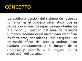 CONCEPTO     La auditoria gestión del sistema de recursos humanos, es el proceso sistemático, que se dedica a examinar los aspectos importantes de la función y  gestión del área de recursos humanos, además es un medio para identificar las fortalezas, debilidades Para asegurar una utilización eficaz del área a auditar. Esto ayudara directamente a la imagen de la empresa y además a la mejora de la producción del personal