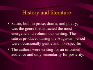History and literature Satire, both in prose, drama, and poetry, was the genre that attracted the most energetic and voluminous writing. The satires produced during the Augustan period were occasionally gentle and non-specific The authors were writing for an informed audience and only secondarily for posterity.  