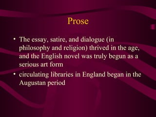 Prose The essay, satire, and dialogue (in philosophy and religion) thrived in the age, and the English novel was truly begun as a serious art form circulating libraries in England began in the Augustan period 