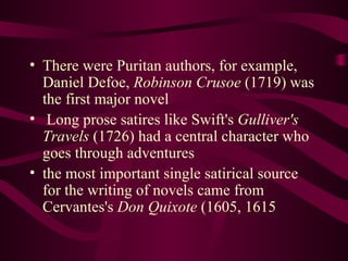 There were Puritan authors, for example, Daniel Defoe,  Robinson Crusoe  (1719) was the first major novel Long prose satires like Swift's  Gulliver's Travels  (1726) had a central character who goes through adventures the most important single satirical source for the writing of novels came from Cervantes's  Don Quixote  (1605, 1615 