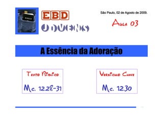 EBD
                         São Paulo, 02 de Agosto de 2009.


                                Aula 03
         Jovens

         A Essência da Adoração
a

    Texto Biblico       Versiculo Chave

Mc. 12.28-31              Mc. 12.30
 