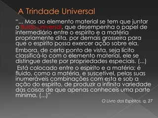“... Mas ao elemento material se tem que juntar
o fluido universal, que desempenha o papel de
intermediário entre o espírito e a matéria
propriamente dita, por demais grosseira para
que o espírito possa exercer ação sobre ela.
Embora, de certo ponto de vista, seja lícito
classificá-lo com o elemento material, ele se
distingue deste por propriedades especiais. (...)
 Está colocado entre o espírito e a matéria; é
fluido, como a matéria, e suscetível, pelas suas
inumeráveis combinações com esta e sob a
ação do espírito, de produzir a infinita variedade
das coisas de que apenas conheceis uma parte
mínima. (...)”
                               O Livro dos Espíritos, q. 27
 