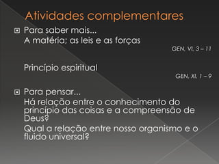    Para saber mais...
    A matéria; as leis e as forças
                                     GEN, VI, 3 – 11


    Princípio espiritual
                                      GEN, XI, 1 – 9

   Para pensar...
    Há relação entre o conhecimento do
    princípio das coisas e a compreensão de
    Deus?
    Qual a relação entre nosso organismo e o
    fluido universal?
 
