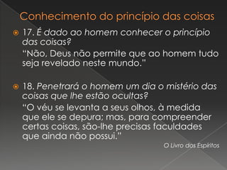    17. É dado ao homem conhecer o princípio
    das coisas?
    “Não, Deus não permite que ao homem tudo
    seja revelado neste mundo.”

   18. Penetrará o homem um dia o mistério das
    coisas que lhe estão ocultas?
    “O véu se levanta a seus olhos, à medida
    que ele se depura; mas, para compreender
    certas coisas, são-lhe precisas faculdades
    que ainda não possui.”
                                   O Livro dos Espíritos
 