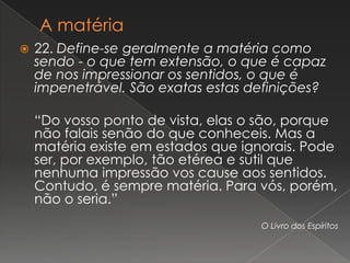   22. Define-se geralmente a matéria como
    sendo - o que tem extensão, o que é capaz
    de nos impressionar os sentidos, o que é
    impenetrável. São exatas estas definições?

    “Do vosso ponto de vista, elas o são, porque
    não falais senão do que conheceis. Mas a
    matéria existe em estados que ignorais. Pode
    ser, por exemplo, tão etérea e sutil que
    nenhuma impressão vos cause aos sentidos.
    Contudo, é sempre matéria. Para vós, porém,
    não o seria.”
                                    O Livro dos Espíritos
 