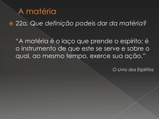    22a. Que definição podeis dar da matéria?

    “A matéria é o laço que prende o espírito; é
    o instrumento de que este se serve e sobre o
    qual, ao mesmo tempo, exerce sua ação.”

                                   O Livro dos Espíritos
 
