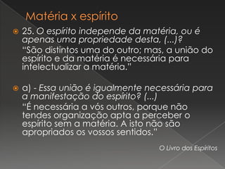    25. O espírito independe da matéria, ou é
    apenas uma propriedade desta, (...)?
    “São distintos uma do outro; mas, a união do
    espírito e da matéria é necessária para
    intelectualizar a matéria.”

   a) - Essa união é igualmente necessária para
    a manifestação do espírito? (...)
    “É necessária a vós outros, porque não
    tendes organização apta a perceber o
    espírito sem a matéria. A isto não são
    apropriados os vossos sentidos.”
                                   O Livro dos Espíritos
 