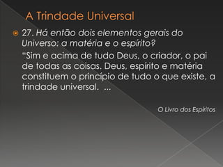    27. Há então dois elementos gerais do
    Universo: a matéria e o espírito?
    “Sim e acima de tudo Deus, o criador, o pai
    de todas as coisas. Deus, espírito e matéria
    constituem o princípio de tudo o que existe, a
    trindade universal. ...

                                    O Livro dos Espíritos
 