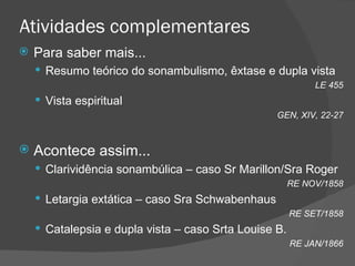 Atividades complementares Para saber mais... Resumo teórico do sonambulismo, êxtase e dupla vista LE 455 Vista espiritual GEN, XIV, 22-27 Acontece assim... Clarividência sonambúlica – caso Sr Marillon/Sra Roger RE NOV/1858 Letargia extática – caso Sra Schwabenhaus RE SET/1858 Catalepsia e dupla vista – caso Srta Louise B. RE JAN/1866 