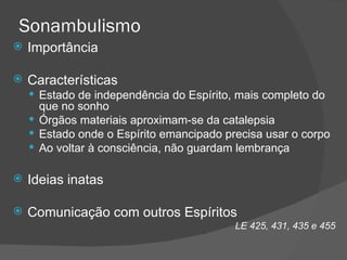 Sonambulismo Importância Características Estado de independência do Espírito, mais completo do que no sonho Órgãos materiais aproximam-se da catalepsia Estado onde o Espírito emancipado precisa usar o corpo Ao voltar à consciência, não guardam lembrança Ideias inatas Comunicação com outros Espíritos LE 425, 431, 435 e 455 