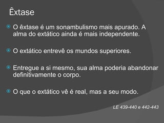 Êxtase O êxtase é um sonambulismo mais apurado. A alma do extático ainda é mais independente. O extático entrevê os mundos superiores. Entregue a si mesmo, sua alma poderia abandonar definitivamente o corpo. O que o extático vê é real, mas a seu modo. LE 439-440 e 442-443 